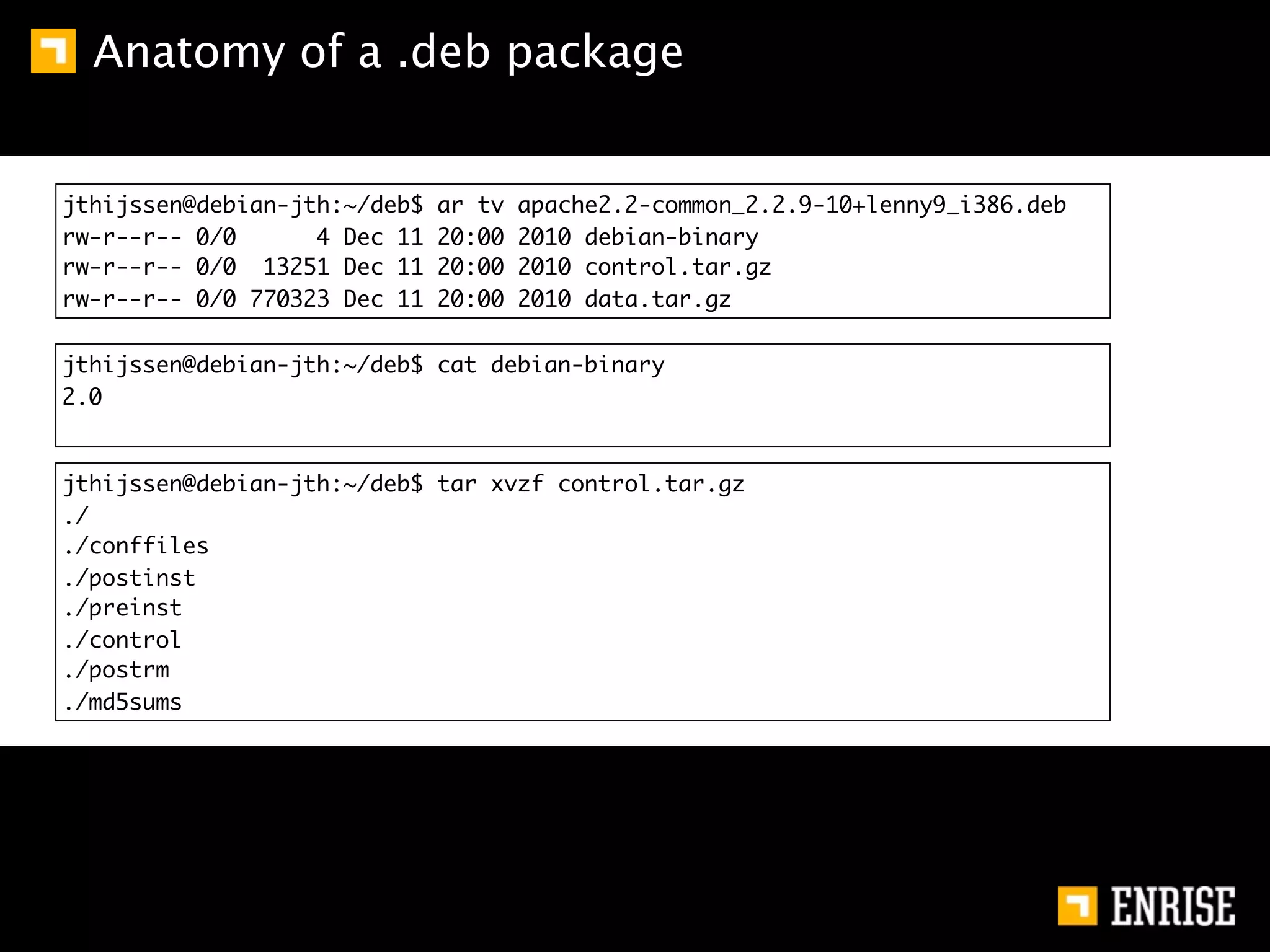 Anatomy of a .deb package


jthijssen@debian-jth:~/deb$   ar tv   apache2.2-common_2.2.9-10+lenny9_i386.deb
rw-r--r-- 0/0      4 Dec 11   20:00   2010 debian-binary
rw-r--r-- 0/0 13251 Dec 11    20:00   2010 control.tar.gz
rw-r--r-- 0/0 770323 Dec 11   20:00   2010 data.tar.gz

jthijssen@debian-jth:~/deb$ cat debian-binary
2.0


jthijssen@debian-jth:~/deb$ tar xvzf control.tar.gz
./
./conffiles
./postinst
./preinst
./control
./postrm
./md5sums
 