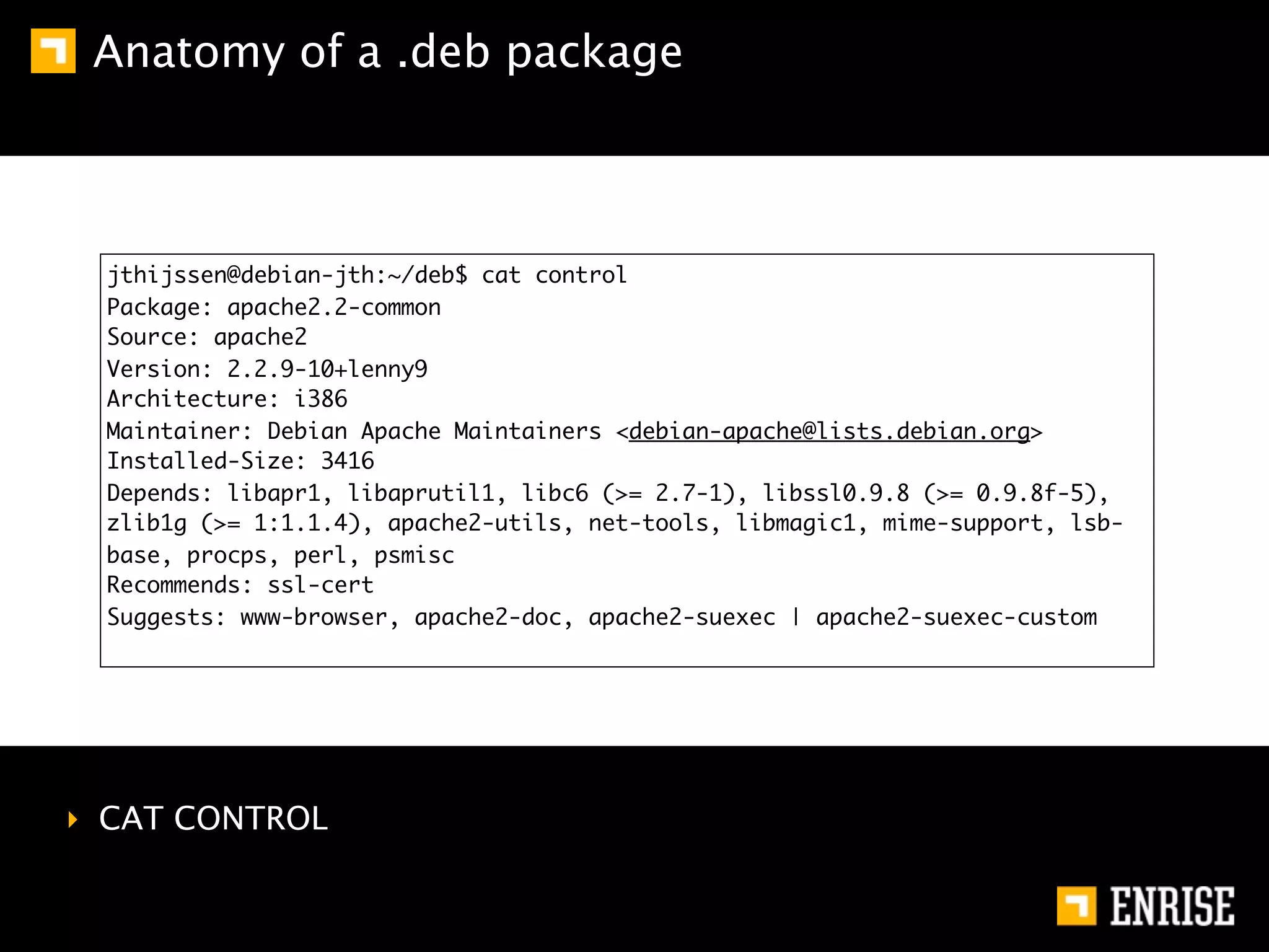 Anatomy of a .deb package



  jthijssen@debian-jth:~/deb$ cat control
  Package: apache2.2-common
  Source: apache2
  Version: 2.2.9-10+lenny9
  Architecture: i386
  Maintainer: Debian Apache Maintainers <debian-apache@lists.debian.org>
  Installed-Size: 3416
  Depends: libapr1, libaprutil1, libc6 (>= 2.7-1), libssl0.9.8 (>= 0.9.8f-5),
  zlib1g (>= 1:1.1.4), apache2-utils, net-tools, libmagic1, mime-support, lsb-
  base, procps, perl, psmisc
  Recommends: ssl-cert
  Suggests: www-browser, apache2-doc, apache2-suexec | apache2-suexec-custom




‣ CAT CONTROL
 