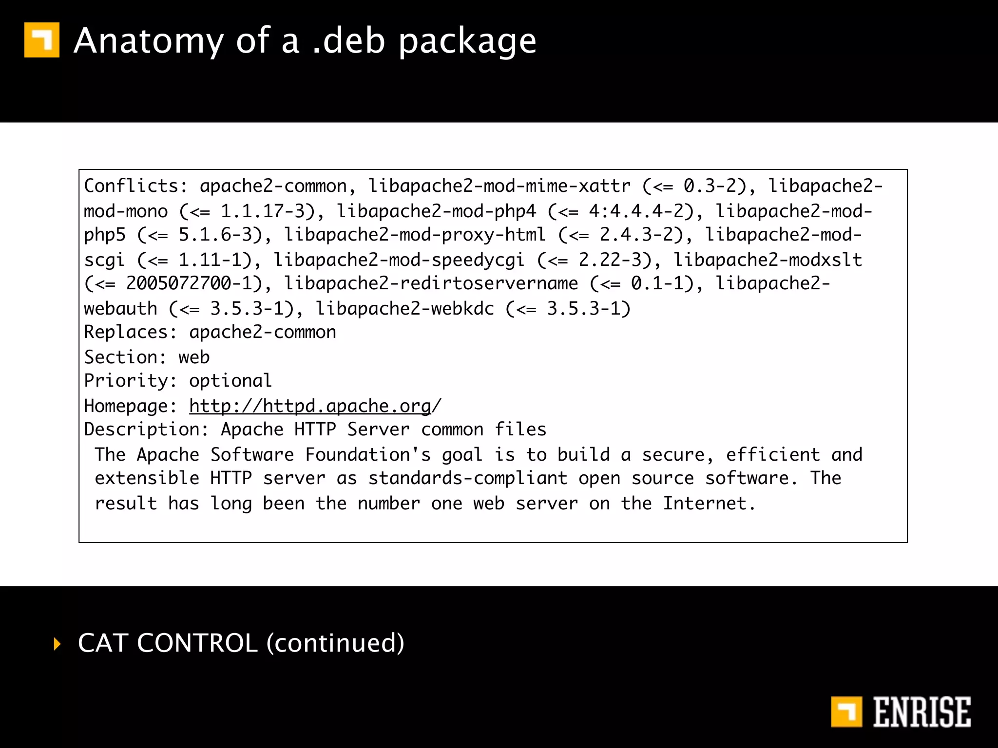 Anatomy of a .deb package


  Conflicts: apache2-common, libapache2-mod-mime-xattr (<= 0.3-2), libapache2-
  mod-mono (<= 1.1.17-3), libapache2-mod-php4 (<= 4:4.4.4-2), libapache2-mod-
  php5 (<= 5.1.6-3), libapache2-mod-proxy-html (<= 2.4.3-2), libapache2-mod-
  scgi (<= 1.11-1), libapache2-mod-speedycgi (<= 2.22-3), libapache2-modxslt
  (<= 2005072700-1), libapache2-redirtoservername (<= 0.1-1), libapache2-
  webauth (<= 3.5.3-1), libapache2-webkdc (<= 3.5.3-1)
  Replaces: apache2-common
  Section: web
  Priority: optional
  Homepage: http://httpd.apache.org/
  Description: Apache HTTP Server common files
   The Apache Software Foundation's goal is to build a secure, efficient and
   extensible HTTP server as standards-compliant open source software. The
   result has long been the number one web server on the Internet.




‣ CAT CONTROL (continued)
 