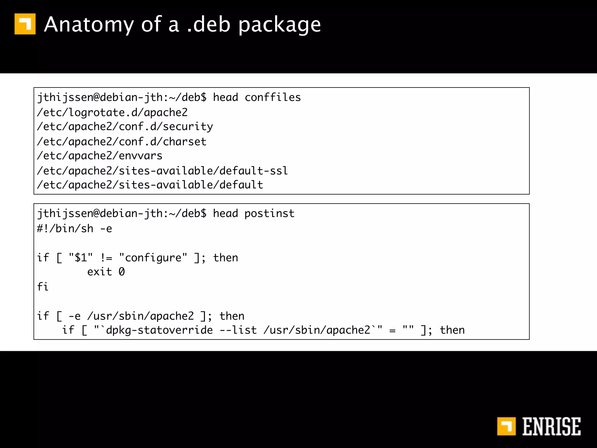 Anatomy of a .deb package


jthijssen@debian-jth:~/deb$ head conffiles
/etc/logrotate.d/apache2
/etc/apache2/conf.d/security
/etc/apache2/conf.d/charset
/etc/apache2/envvars
/etc/apache2/sites-available/default-ssl
/etc/apache2/sites-available/default

jthijssen@debian-jth:~/deb$ head postinst
#!/bin/sh -e

if [ "$1" != "configure" ]; then
        exit 0
fi

if [ -e /usr/sbin/apache2 ]; then
    if [ "`dpkg-statoverride --list /usr/sbin/apache2`" = "" ]; then
 