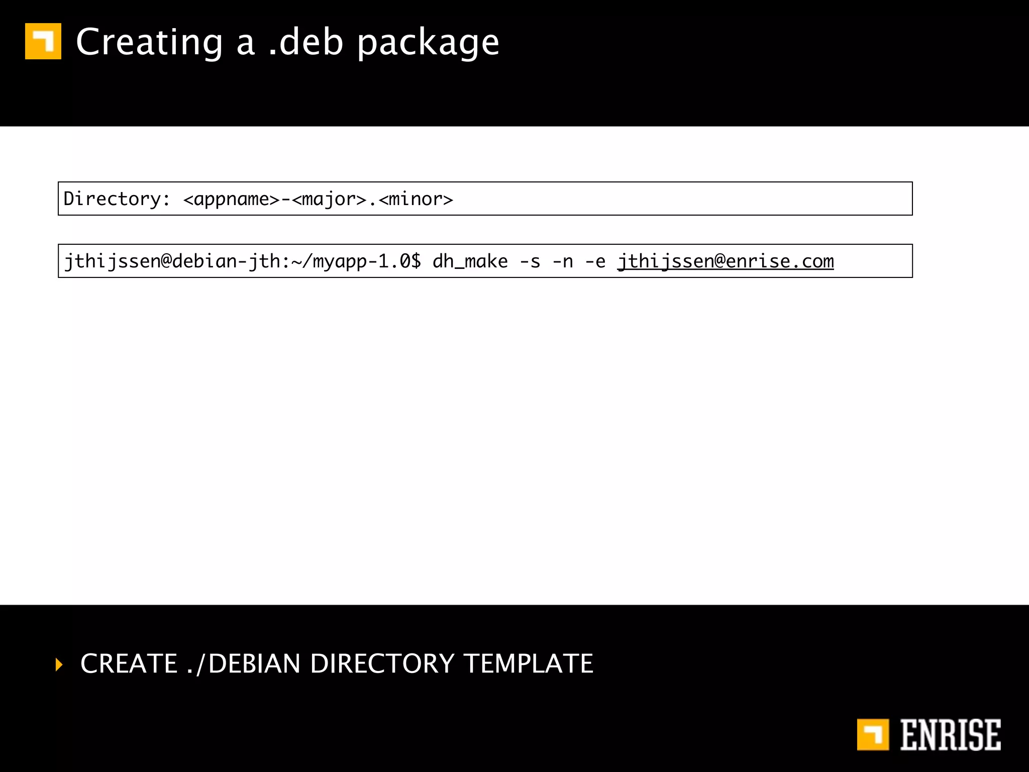 Creating a .deb package



Directory: <appname>-<major>.<minor>


jthijssen@debian-jth:~/myapp-1.0$ dh_make -s -n -e jthijssen@enrise.com




‣ CREATE ./DEBIAN DIRECTORY TEMPLATE
 