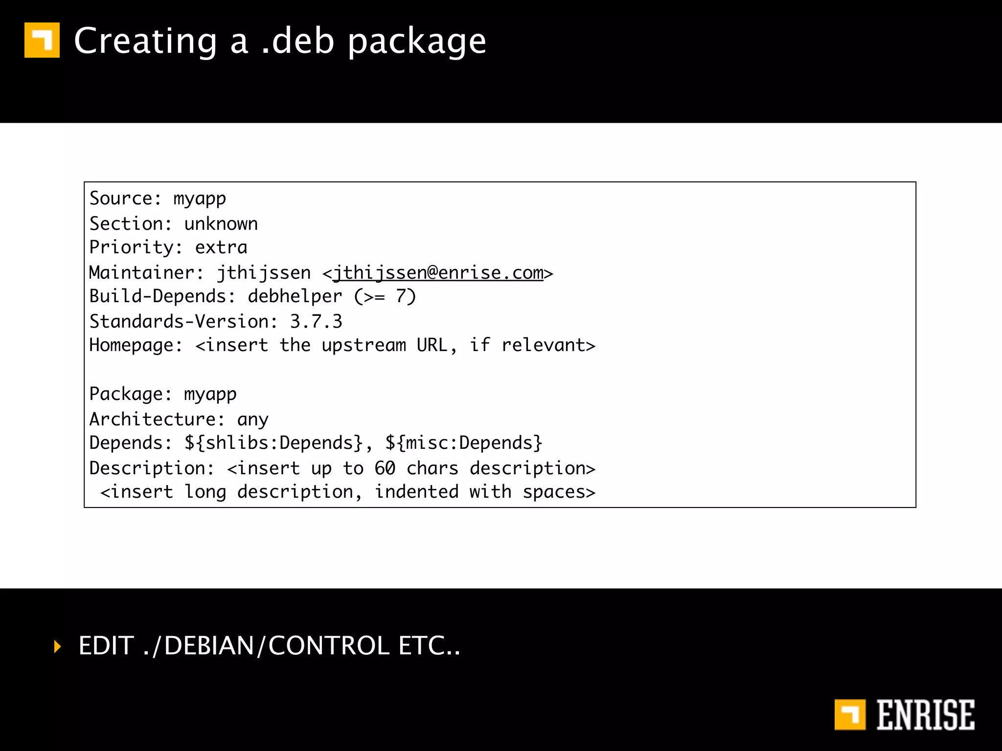 Creating a .deb package



  Source: myapp
  Section: unknown
  Priority: extra
  Maintainer: jthijssen <jthijssen@enrise.com>
  Build-Depends: debhelper (>= 7)
  Standards-Version: 3.7.3
  Homepage: <insert the upstream URL, if relevant>

  Package: myapp
  Architecture: any
  Depends: ${shlibs:Depends}, ${misc:Depends}
  Description: <insert up to 60 chars description>
   <insert long description, indented with spaces>




‣ EDIT ./DEBIAN/CONTROL ETC..
 