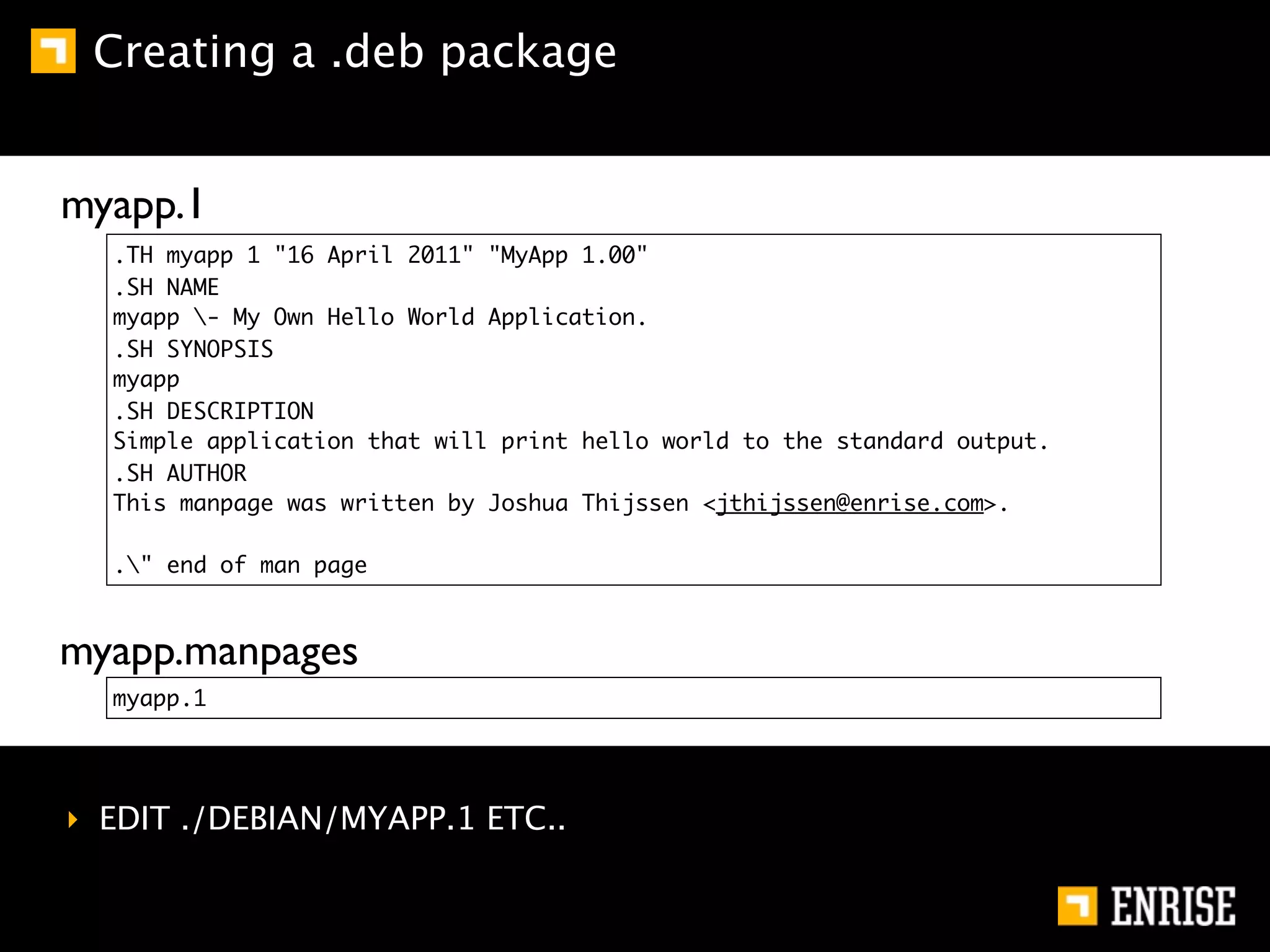 Creating a .deb package


myapp.1
  .TH myapp 1 "16 April 2011" "MyApp 1.00"
  .SH NAME
  myapp - My Own Hello World Application.
  .SH SYNOPSIS
  myapp
  .SH DESCRIPTION
  Simple application that will print hello world to the standard output.
  .SH AUTHOR
  This manpage was written by Joshua Thijssen <jthijssen@enrise.com>.

  ." end of man page



myapp.manpages
  myapp.1




‣ EDIT ./DEBIAN/MYAPP.1 ETC..
 