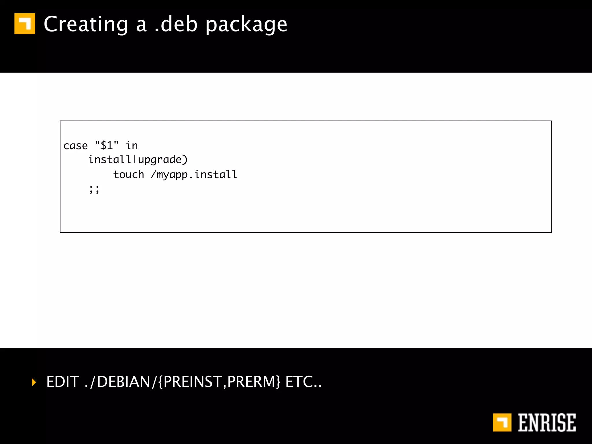 Creating a .deb package




    case "$1" in
        install|upgrade)
            touch /myapp.install
        ;;




‣ EDIT ./DEBIAN/{PREINST,PRERM} ETC..
 