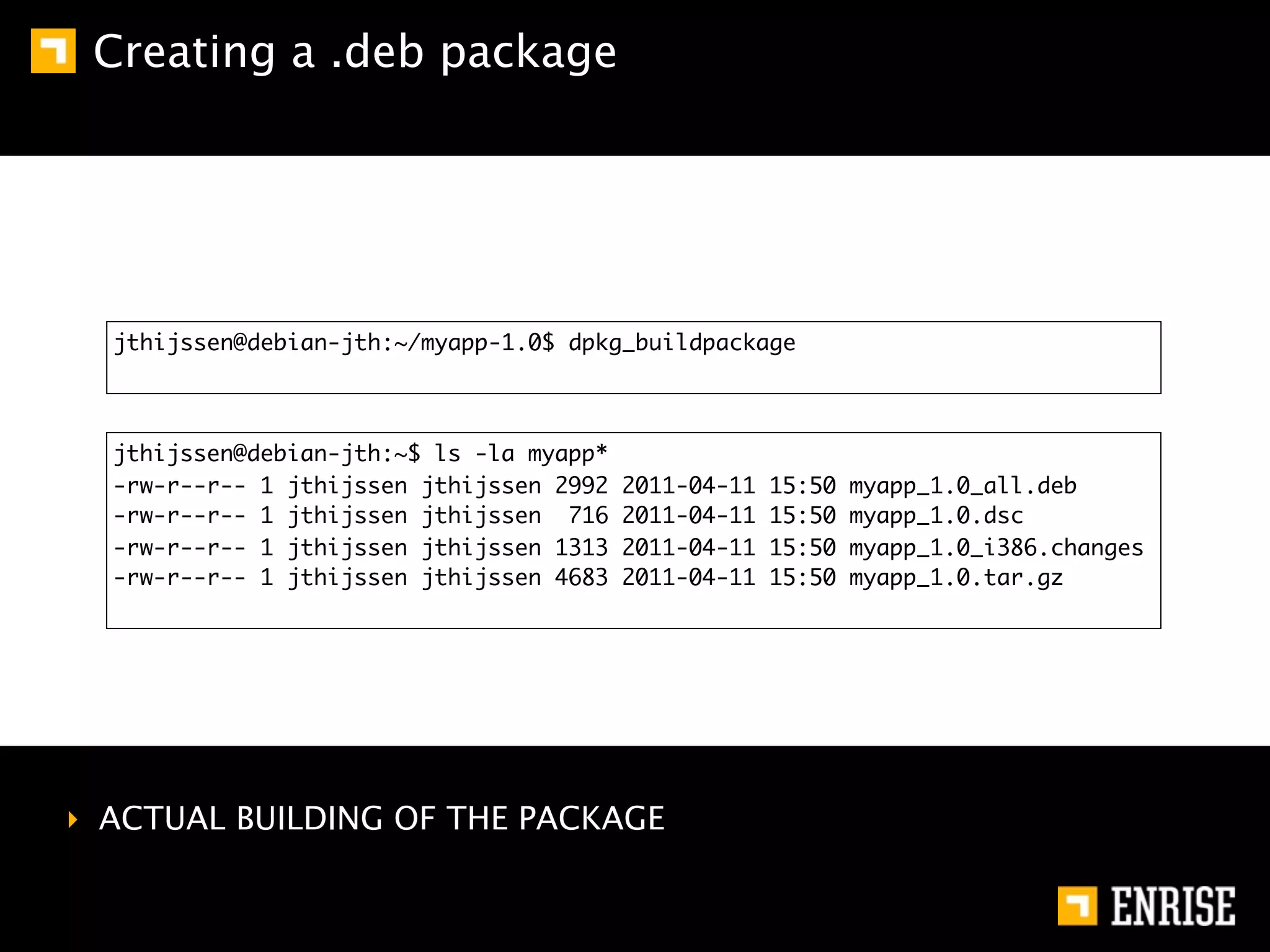 Creating a .deb package




  jthijssen@debian-jth:~/myapp-1.0$ dpkg_buildpackage



  jthijssen@debian-jth:~$ ls -la myapp*
  -rw-r--r-- 1 jthijssen jthijssen 2992   2011-04-11   15:50   myapp_1.0_all.deb
  -rw-r--r-- 1 jthijssen jthijssen 716    2011-04-11   15:50   myapp_1.0.dsc
  -rw-r--r-- 1 jthijssen jthijssen 1313   2011-04-11   15:50   myapp_1.0_i386.changes
  -rw-r--r-- 1 jthijssen jthijssen 4683   2011-04-11   15:50   myapp_1.0.tar.gz




‣ ACTUAL BUILDING OF THE PACKAGE
 