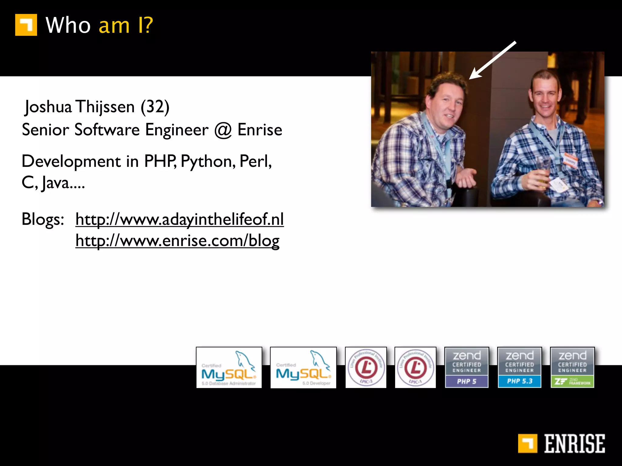 Who am I?


Joshua Thijssen (32)
Senior Software Engineer @ Enrise
Development in PHP, Python, Perl,
C, Java....

Blogs: http://www.adayinthelifeof.nl
       http://www.enrise.com/blog
 