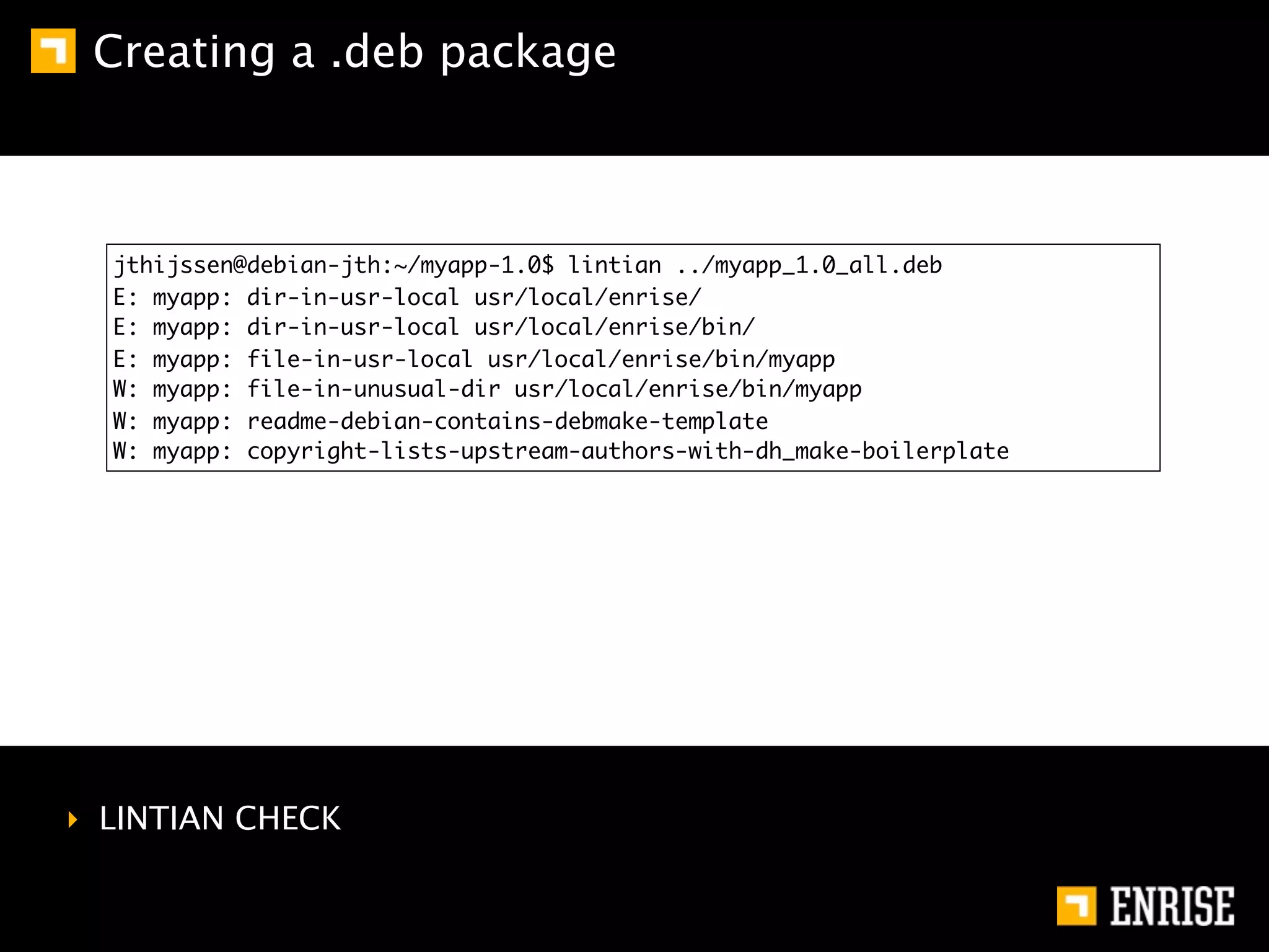Creating a .deb package



  jthijssen@debian-jth:~/myapp-1.0$ lintian ../myapp_1.0_all.deb
  E: myapp: dir-in-usr-local usr/local/enrise/
  E: myapp: dir-in-usr-local usr/local/enrise/bin/
  E: myapp: file-in-usr-local usr/local/enrise/bin/myapp
  W: myapp: file-in-unusual-dir usr/local/enrise/bin/myapp
  W: myapp: readme-debian-contains-debmake-template
  W: myapp: copyright-lists-upstream-authors-with-dh_make-boilerplate




‣ LINTIAN CHECK
 