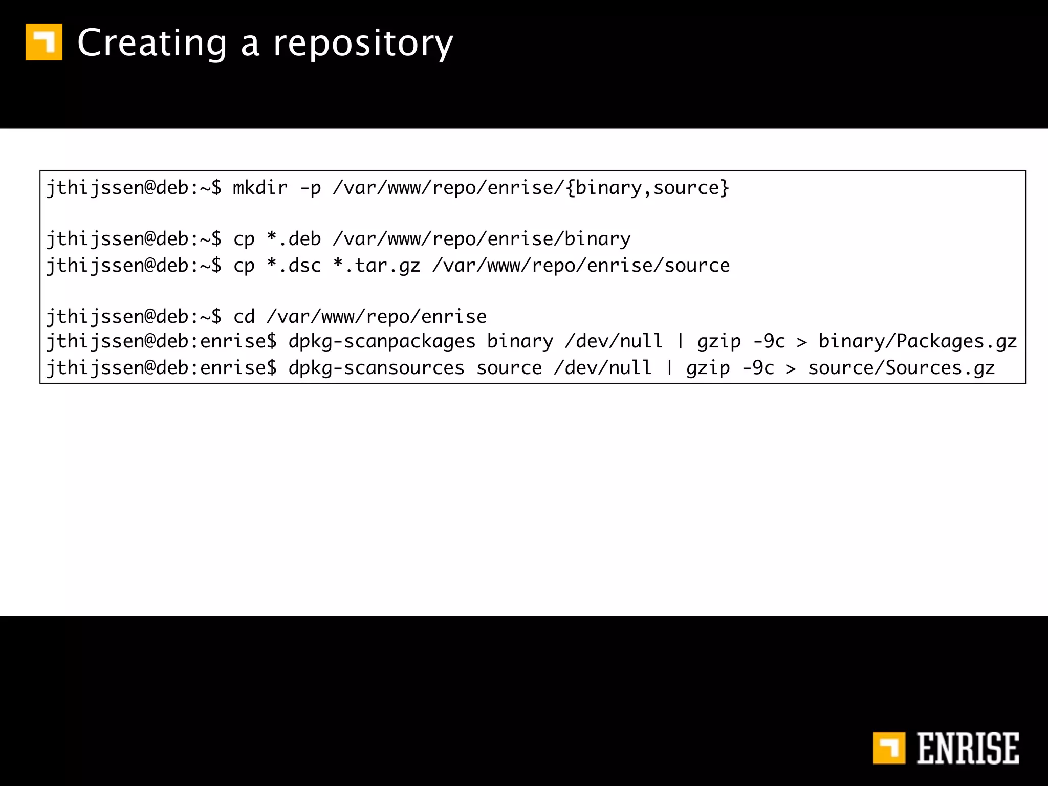 Creating a repository


jthijssen@deb:~$ mkdir -p /var/www/repo/enrise/{binary,source}

jthijssen@deb:~$ cp *.deb /var/www/repo/enrise/binary
jthijssen@deb:~$ cp *.dsc *.tar.gz /var/www/repo/enrise/source

jthijssen@deb:~$ cd /var/www/repo/enrise
jthijssen@deb:enrise$ dpkg-scanpackages binary /dev/null | gzip -9c > binary/Packages.gz
jthijssen@deb:enrise$ dpkg-scansources source /dev/null | gzip -9c > source/Sources.gz
 