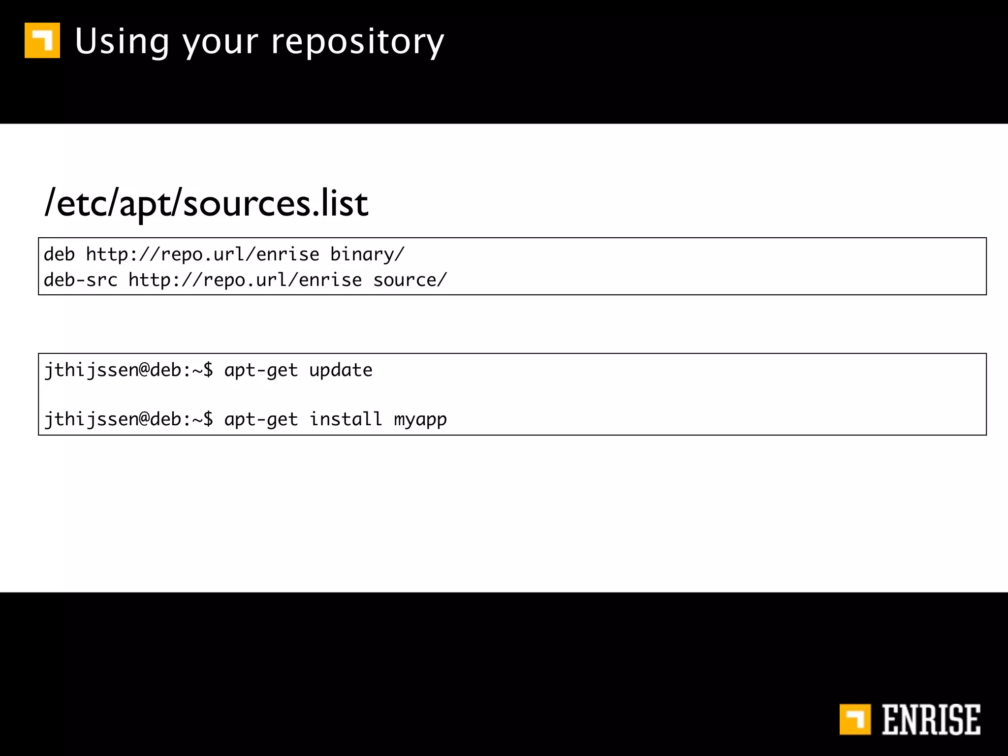 Using your repository



/etc/apt/sources.list
deb http://repo.url/enrise binary/
deb-src http://repo.url/enrise source/




jthijssen@deb:~$ apt-get update

jthijssen@deb:~$ apt-get install myapp
 