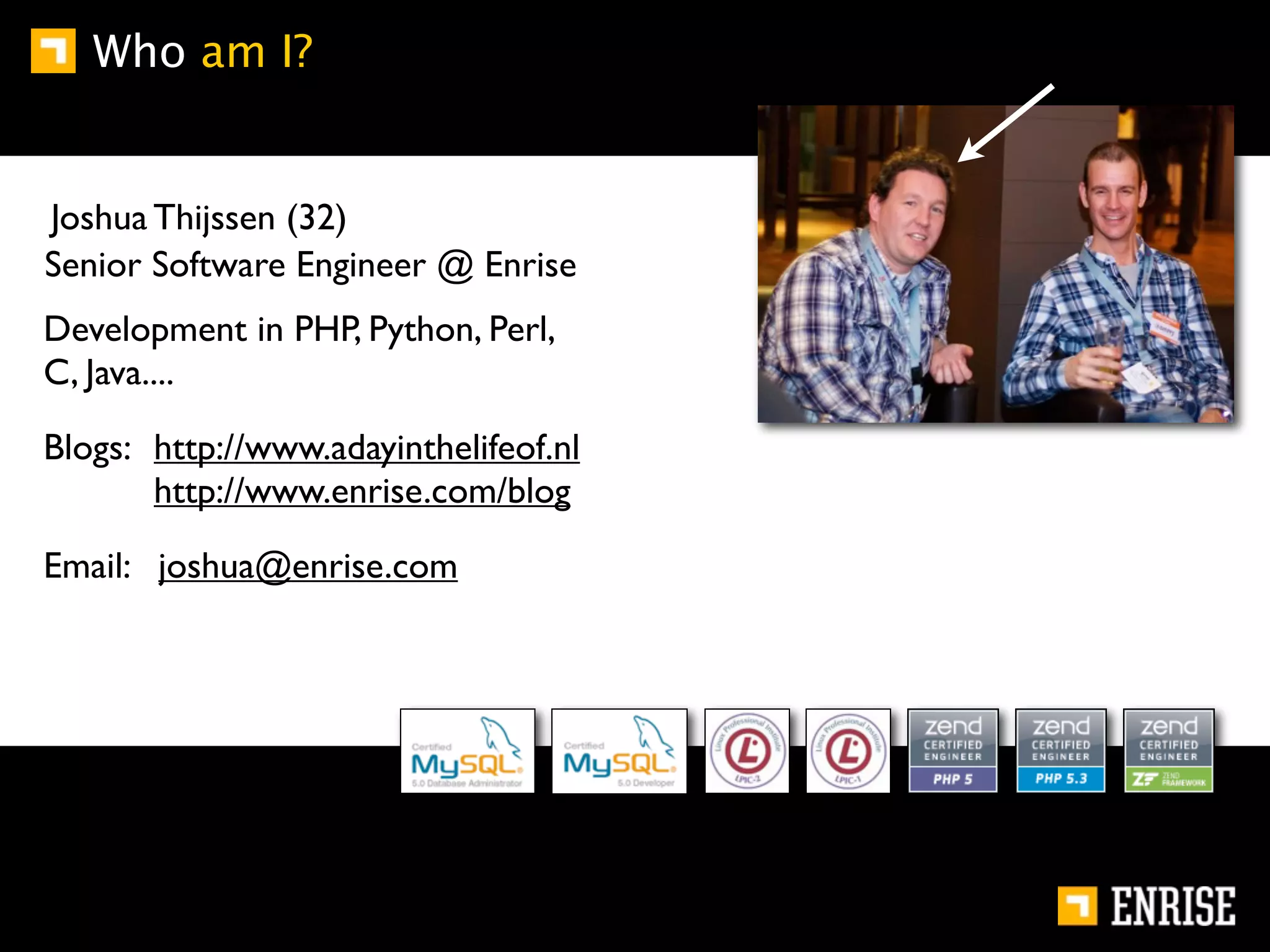 Who am I?


Joshua Thijssen (32)
Senior Software Engineer @ Enrise
Development in PHP, Python, Perl,
C, Java....

Blogs: http://www.adayinthelifeof.nl
       http://www.enrise.com/blog

Email: joshua@enrise.com
 