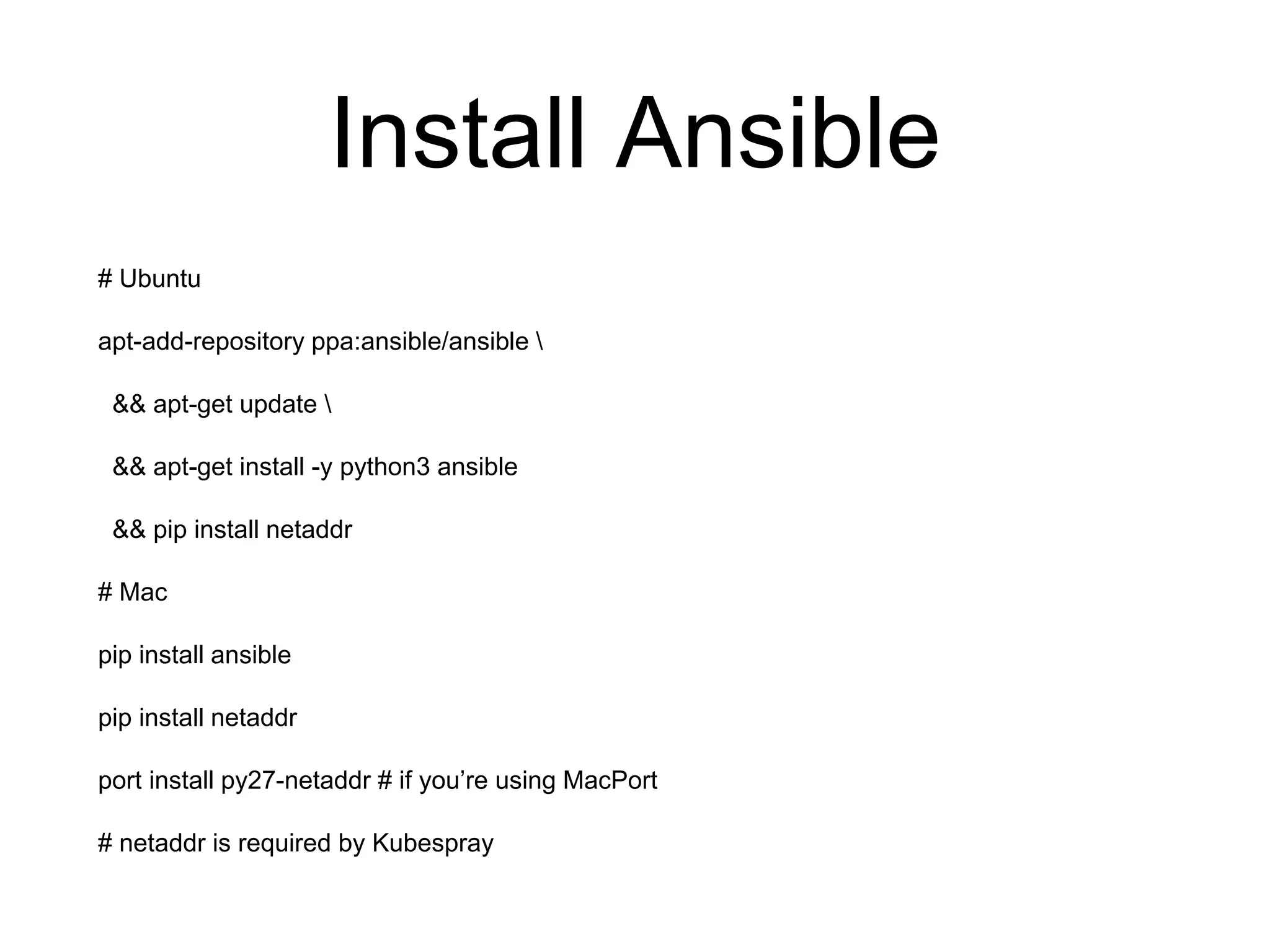 Install Ansible
# Ubuntu
apt-add-repository ppa:ansible/ansible 
&& apt-get update 
&& apt-get install -y python3 ansible
&& pip install netaddr
# Mac
pip install ansible
pip install netaddr
port install py27-netaddr # if you’re using MacPort
# netaddr is required by Kubespray
 