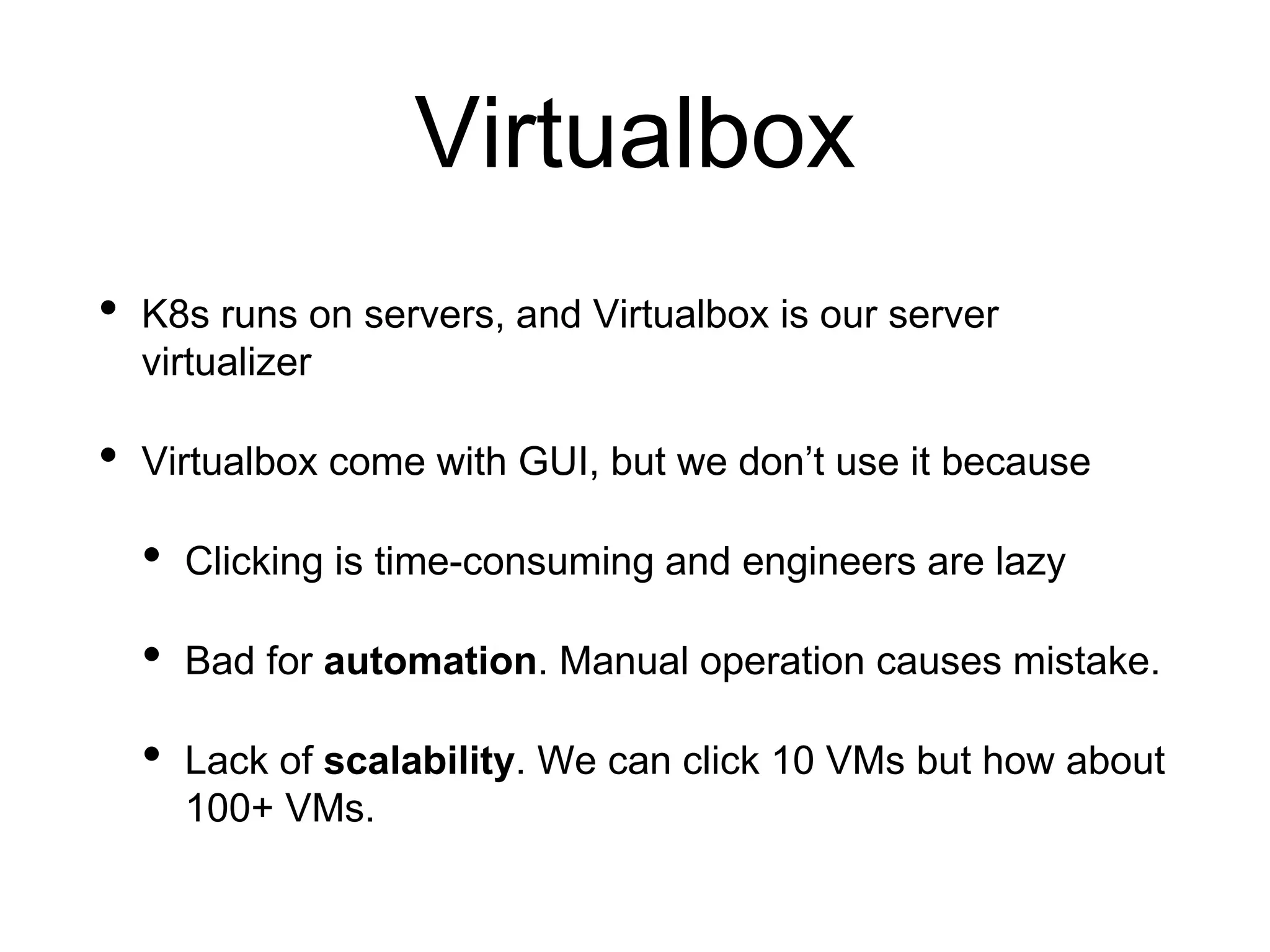 Virtualbox
• K8s runs on servers, and Virtualbox is our server
virtualizer
• Virtualbox come with GUI, but we don’t use it because
• Clicking is time-consuming and engineers are lazy
• Bad for automation. Manual operation causes mistake.
• Lack of scalability. We can click 10 VMs but how about
100+ VMs.
 