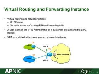 Virtual Routing and Forwarding Instance
• Virtual routing and forwarding table
– On PE router
– Separate instance of routing (RIB) and forwarding table
• A VRF defines the VPN membership of a customer site attached to a PE
device.
• VRF associated with one or more customer interfaces
10
VRF B
VRF A
CE
PE
CE
VPNB
VPNA
MPLS Backbone
 
