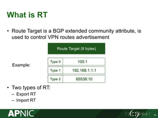 What is RT
• Route Target is a BGP extended community attribute, is
used to control VPN routes advertisement
• Two types of RT:
– Export RT
– Import RT
15
Route Target (8 bytes)
192.168.1.1:1
100:1Type 0
Type 1
Example:
65538:10Type 2
 