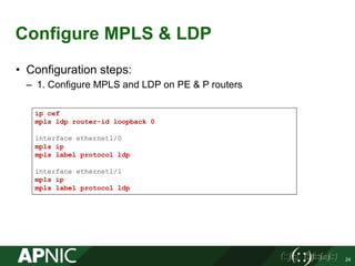 Configure MPLS & LDP
• Configuration steps:
– 1. Configure MPLS and LDP on PE & P routers
24
ip cef
mpls ldp router-id loopback 0
interface ethernet1/0
mpls ip
mpls label protocol ldp
interface ethernet1/1
mpls ip
mpls label protocol ldp
 