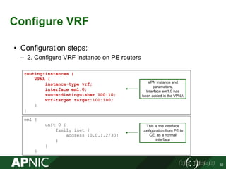 Configure VRF
32
• Configuration steps:
– 2. Configure VRF instance on PE routers
routing-instances {
VPNA {
instance-type vrf;
interface em1.0;
route-distinguisher 100:10;
vrf-target target:100:100;
}
}
This is the interface
configuration from PE to
CE, as a normal
interface
em1 {
unit 0 {
family inet {
address 10.0.1.2/30;
}
}
}
VPN instance and
parameters,
Interface em1.0 has
been added in the VPNA
 