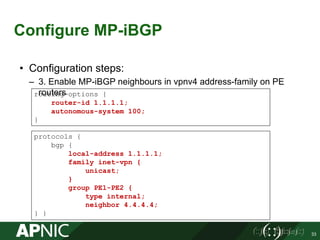 Configure MP-iBGP
33
• Configuration steps:
– 3. Enable MP-iBGP neighbours in vpnv4 address-family on PE
routers
protocols {
bgp {
local-address 1.1.1.1;
family inet-vpn {
unicast;
}
group PE1-PE2 {
type internal;
neighbor 4.4.4.4;
} }
routing-options {
router-id 1.1.1.1;
autonomous-system 100;
}
 