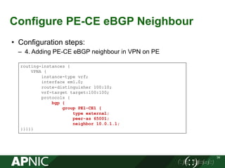 Configure PE-CE eBGP Neighbour
34
• Configuration steps:
– 4. Adding PE-CE eBGP neighbour in VPN on PE
routing-instances {
VPNA {
instance-type vrf;
interface em1.0;
route-distinguisher 100:10;
vrf-target target:100:100;
protocols {
bgp {
group PE1-CE1 {
type external;
peer-as 65001;
neighbor 10.0.1.1;
}}}}}
 