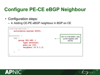 Configure PE-CE eBGP Neighbour
35
• Configuration steps:
– 4. Adding CE-PE eBGP neighbour in BGP on CE
routing-options {
autonomous-system 65001;
}
protocols {
bgp {
group CE1-PE1 {
type external;
peer-as 100;
neighbor 10.0.1.2;
}
}
}
CE1 is in AS 65001, sets
up the neighbor with
AS100.
 