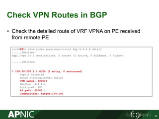 Check VPN Routes in BGP
• Check the detailed route of VRF VPNA on PE received
from remote PE
38
root@PE1> show route receive-protocol bgp 4.4.4.4 detail
......(Omitted)
bgp.l3vpn.0: 2 destinations, 2 routes (2 active, 0 holddown, 0 hidden)
......(Omitted)
* 100:20:200.1.1.0/24 (1 entry, 0 announced)
Import Accepted
Route Distinguisher: 100:20
VPN Label: 300016
Nexthop: 4.4.4.4
Localpref: 100
AS path: 65002 I
Communities: target:100:100
 