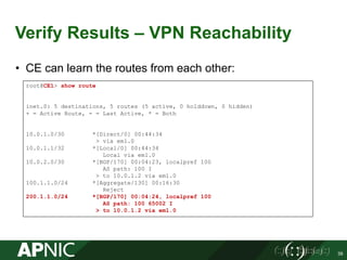 Verify Results – VPN Reachability
• CE can learn the routes from each other:
39
root@CE1> show route
inet.0: 5 destinations, 5 routes (5 active, 0 holddown, 0 hidden)
+ = Active Route, - = Last Active, * = Both
10.0.1.0/30 *[Direct/0] 00:44:34
> via em1.0
10.0.1.1/32 *[Local/0] 00:44:34
Local via em1.0
10.0.2.0/30 *[BGP/170] 00:04:23, localpref 100
AS path: 100 I
> to 10.0.1.2 via em1.0
100.1.1.0/24 *[Aggregate/130] 00:16:30
Reject
200.1.1.0/24 *[BGP/170] 00:04:24, localpref 100
AS path: 100 65002 I
> to 10.0.1.2 via em1.0
 