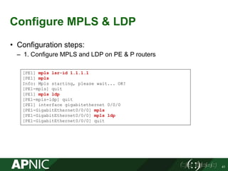 Configure MPLS & LDP
• Configuration steps:
– 1. Configure MPLS and LDP on PE & P routers
41
[PE1] mpls lsr-id 1.1.1.1
[PE1] mpls
Info: Mpls starting, please wait... OK!
[PE1-mpls] quit
[PE1] mpls ldp
[PE1-mpls-ldp] quit
[PE1] interface gigabitethernet 0/0/0
[PE1-GigabitEthernet0/0/0] mpls
[PE1-GigabitEthernet0/0/0] mpls ldp
[PE1-GigabitEthernet0/0/0] quit
 