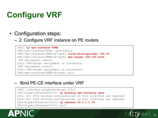 Configure VRF
42
• Configuration steps:
– 2. Configure VRF instance on PE routers
– Bind PE-CE interface under VRF
[PE1] ip vpn-instance VPNA
[PE1-vpn-instance-VPNA] ipv4-family
[PE1-vpn-instance-VPNA-af-ipv4] route-distinguisher 100:10
[PE1-vpn-instance-VPNA-af-ipv4] vpn-target 100:100 both
IVT Assignment result:
Info: VPN-Target assignment is successful.
EVT Assignment result:
Info: VPN-Target assignment is successful.
[PE1-vpn-instance-VPNA-af-ipv4] quit
[PE1] interface gigabitethernet 0/0/1
[PE1-GigabitEthernet0/0/1] ip binding vpn-instance vpna
Info: All IPv4 related configurations on this interface are removed!
Info: All IPv6 related configurations on this interface are removed!
[PE1-GigabitEthernet0/0/1] ip address 10.1.1.1 30
[PE1-GigabitEthernet0/0/1] quit
 