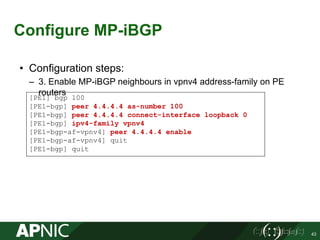 Configure MP-iBGP
43
• Configuration steps:
– 3. Enable MP-iBGP neighbours in vpnv4 address-family on PE
routers
[PE1] bgp 100
[PE1-bgp] peer 4.4.4.4 as-number 100
[PE1-bgp] peer 4.4.4.4 connect-interface loopback 0
[PE1-bgp] ipv4-family vpnv4
[PE1-bgp-af-vpnv4] peer 4.4.4.4 enable
[PE1-bgp-af-vpnv4] quit
[PE1-bgp] quit
 