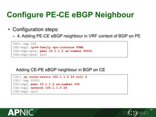 Configure PE-CE eBGP Neighbour
44
• Configuration steps:
– 4. Adding PE-CE eBGP neighbour in VRF context of BGP on PE
Adding CE-PE eBGP neighbour in BGP on CE
[PE1] bgp 100
[PE1-bgp] ipv4-family vpn-instance VPNA
[PE1-bgp-vpna] peer 10.1.1.2 as-number 65001
[PE1-bgp-vpna] quit
[CE1] ip route-static 100.1.1.0 24 null 0
[CE1] bgp 65001
[CE1-bgp] peer 10.1.1.2 as-number 100
[CE1-bgp] network 100.1.1.0 24
[CE1-bgp] quit
 