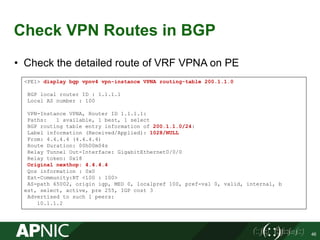 Check VPN Routes in BGP
• Check the detailed route of VRF VPNA on PE
46
<PE1> display bgp vpnv4 vpn-instance VPNA routing-table 200.1.1.0
BGP local router ID : 1.1.1.1
Local AS number : 100
VPN-Instance VPNA, Router ID 1.1.1.1:
Paths: 1 available, 1 best, 1 select
BGP routing table entry information of 200.1.1.0/24:
Label information (Received/Applied): 1028/NULL
From: 4.4.4.4 (4.4.4.4)
Route Duration: 00h00m04s
Relay Tunnel Out-Interface: GigabitEthernet0/0/0
Relay token: 0x18
Original nexthop: 4.4.4.4
Qos information : 0x0
Ext-Community:RT <100 : 100>
AS-path 65002, origin igp, MED 0, localpref 100, pref-val 0, valid, internal, b
est, select, active, pre 255, IGP cost 3
Advertised to such 1 peers:
10.1.1.2
 
