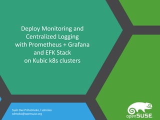Deploy Monitoring and
Centralized Logging
with Prometheus + Grafana
and EFK Stack
on Kubic k8s clusters
Syah Dwi Prihatmoko / sdmoko
sdmoko@opensuse.org
 