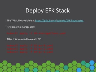 Deploy EFK Stack
The YAML file available at https://github.com/sdmoko/EFK-kubernetes
First create a storage class
kubectl apply -f 00-storageClass.yaml
After this we need to create PV.
kubectl apply -f 01-pv-0.yaml
kubectl apply -f 02-pv-1.yaml
kubectl apply -f 03-pv-2.yaml
 