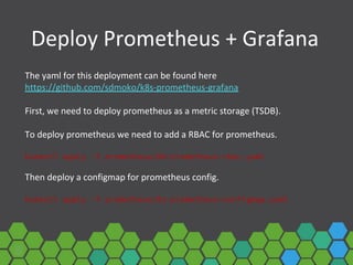 Deploy Prometheus + Grafana
The yaml for this deployment can be found here
https://github.com/sdmoko/k8s-prometheus-grafana
First, we need to deploy prometheus as a metric storage (TSDB).
To deploy prometheus we need to add a RBAC for prometheus.
kubectl apply -f prometheus/00-prometheus-rbac.yaml
Then deploy a configmap for prometheus config.
kubectl apply -f prometheus/01-prometheus-configmap.yaml
 