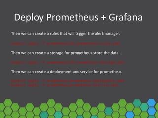 Deploy Prometheus + Grafana
Then we can create a rules that will trigger the alertmanager.
kubectl apply -f prometheus/02-prometheus-rules.yaml
Then we can create a storage for prometheus store the data.
kubectl apply -f prometheus/03-prometheus-storage.yaml
Then we can create a deployment and service for prometheus.
kubectl apply -f prometheus/prometheus-deployment.yaml
kubectl apply -f prometheus/prometheus-service.yaml
 