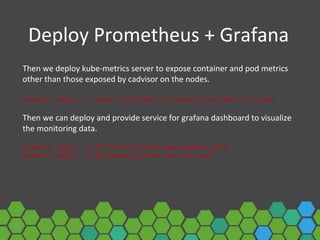 Deploy Prometheus + Grafana
Then we deploy kube-metrics server to expose container and pod metrics
other than those exposed by cadvisor on the nodes.
kubectl apply -f kube-state-metrics/kube-state-metrics.yaml
Then we can deploy and provide service for grafana dashboard to visualize
the monitoring data.
kubectl apply -f grafana/grafana-deployment.yaml
kubectl apply -f grafana/grafana-service.yaml
 