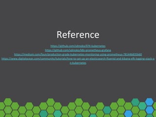 Reference
https://github.com/sdmoko/EFK-kubernetes
https://github.com/sdmoko/k8s-prometheus-grafana
https://medium.com/faun/production-grade-kubernetes-monitoring-using-prometheus-78144b835b60
https://www.digitalocean.com/community/tutorials/how-to-set-up-an-elasticsearch-fluentd-and-kibana-efk-logging-stack-o
n-kubernetes
 