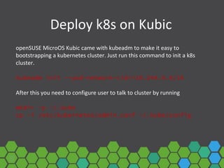 Deploy k8s on Kubic
openSUSE MicroOS Kubic came with kubeadm to make it easy to
bootstrapping a kubernetes cluster. Just run this command to init a k8s
cluster.
kubeadm init --pod-network-cidr=10.244.0.0/16
After this you need to configure user to talk to cluster by running
mkdir -p ~/.kube
cp -i /etc/kubernetes/admin.conf ~/.kube/config
 