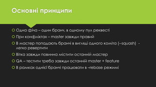 Основні принципи
 Одна фіча – один бранч, в одному пул реквесті
 При конфліктах – master завжди правий
 В мастер попадають бранчі в вигляді одного коміта (--squash) -
легко ревертити
 Вітка завжди повинна містити останній мастер
 QA – тестити треба завжди останній master + feature
 В рамках однієї бранчі працювати в –rebase режимі
 
