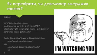 Як перевірити, чи девелопер змерджив
master?
#!/bin/sh
echo 'detecting latest master..'
localHistory=`git log -n 50 --pretty=format:"%H"`
latestMaster=`git ls-remote origin master | awk '{print $1;}'`
echo "latest master: $latestMaster"
if echo "$localHistory" | grep -q "$latestMaster"; then
echo "branch has latest master"
else
echo "branch doesn't have latest master"
exit 1
fi
 