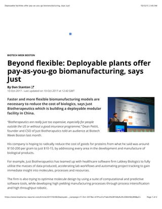 10/12/17, 2(45 AMDeployable facilities offer pay-as-you-go biomanufacturing, says Just
Page 1 of 2https://www.biopharma-reporter.com/Article/2017/10/06/Deployabl…_campaign=11-Oct-2017&c=X1PfuzCUTlabv5%2BTsByRufKzD8GHMyWB&p2=
BIOTECH WEEK BOSTON
Beyond ﬂexible: Deployable plants oﬀer
pay-as-you-go biomanufacturing, says
Just
By Dan Stanton
10-Oct-2017 - Last updated on 10-Oct-2017 at 12:42 GMT
Faster and more ﬂexible biomanufacturing models are
necessary to reduce the cost of biologics, says Just
Biotherapeutics which is building a deployable modular
facility in China.
“Biotherapeutics are really just too expensive, especially for people
outside the US or without a good insurance programme,”​ Dean Pettit,
founder and CSO of Just Biotheraputics told an audience at Biotech
Week Boston last month.
His company is hoping to radically reduce the cost of goods for proteins from what he said was around
$150-200 per gram to just $10-15, by addressing every area in the development and manufacture of
biological products.
For example, Just Biotherapuetics has teamed up with healthcare software ﬁrm Labkey Biologics to fully
utilise the masses of data produced, accelerating lab workﬂows and automating project tracking to gain
immediate insight into molecules, processes and resources.
The ﬁrm is also trying to optimise molecule design by using a suite of computational and predictive
software tools, while developing high yielding manufacturing processes through process intensiﬁcation
and high throughput robotic.
 