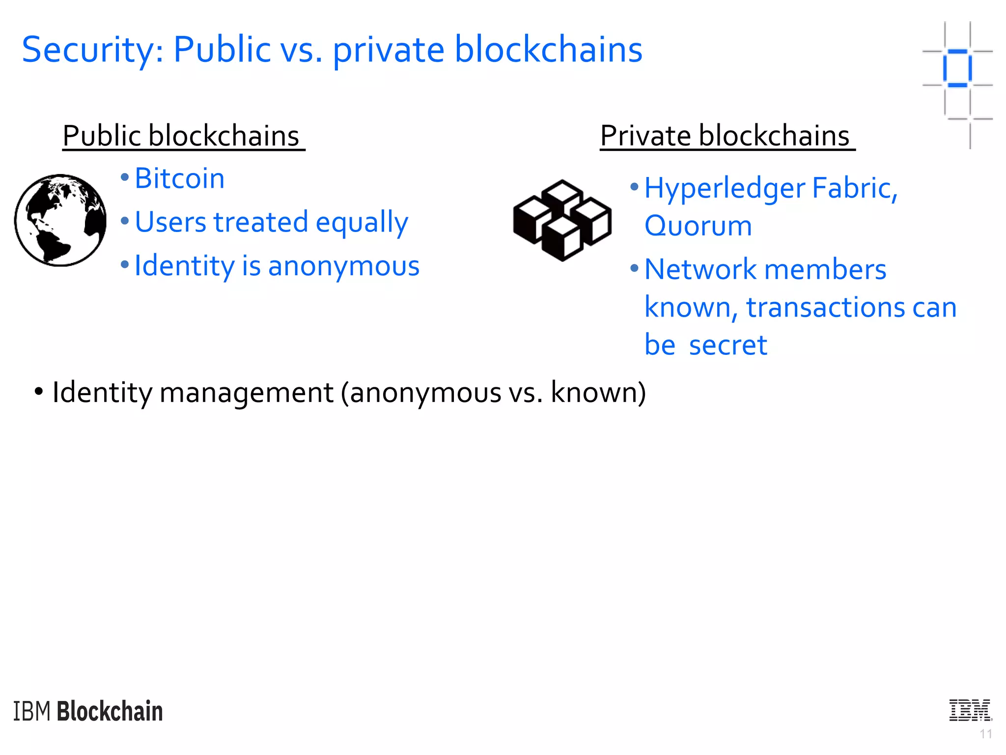 11
Security: Public vs. private blockchains
• Identity management (anonymous vs. known)
•Bitcoin
•Users treated equally
•Identity is anonymous
Public blockchains Private blockchains
•Hyperledger Fabric,
Quorum
•Network members
known, transactions can
be secret
 