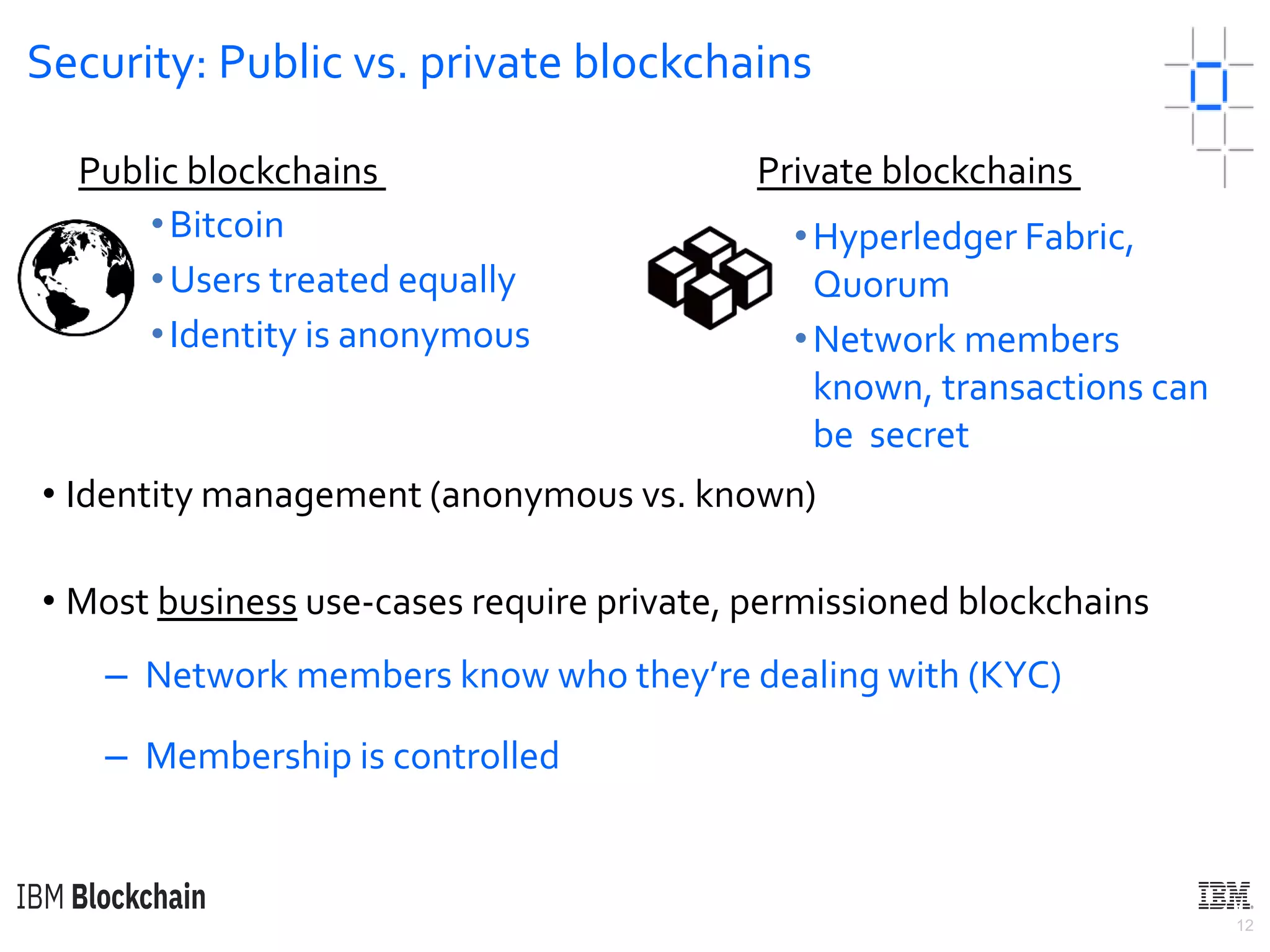 12
Security: Public vs. private blockchains
• Identity management (anonymous vs. known)
• Most business use-cases require private, permissioned blockchains
– Network members know who they’re dealing with (KYC)
– Membership is controlled
•Bitcoin
•Users treated equally
•Identity is anonymous
Public blockchains Private blockchains
•Hyperledger Fabric,
Quorum
•Network members
known, transactions can
be secret
 