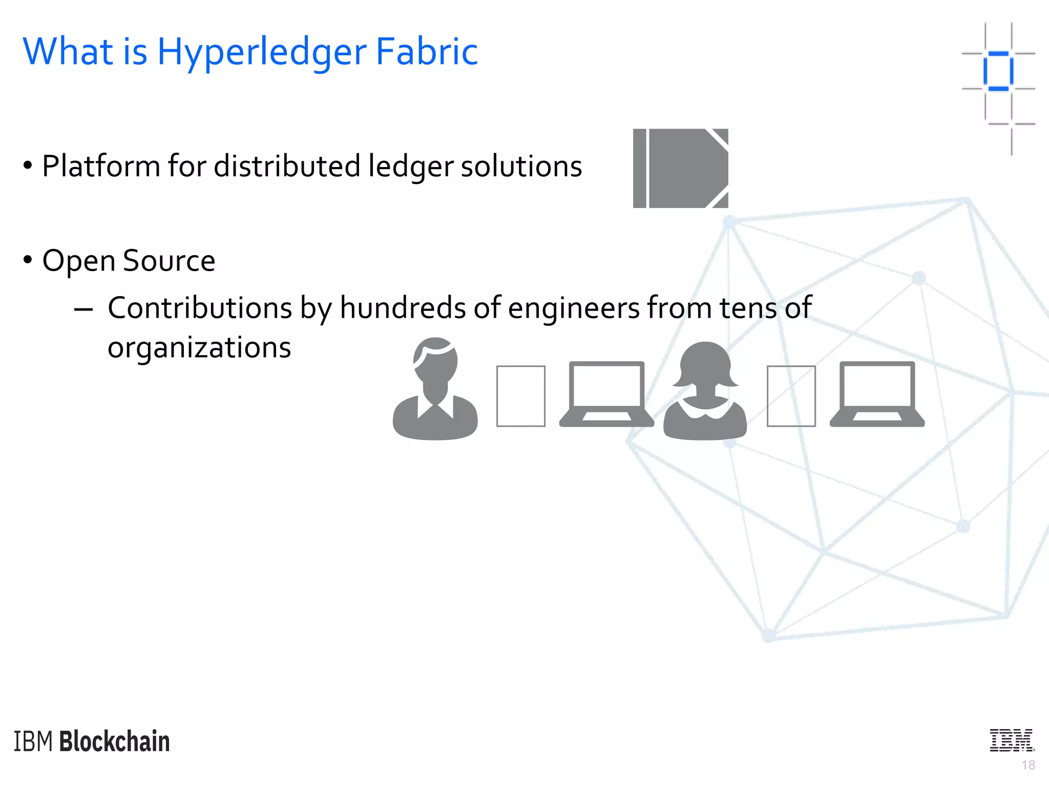 18
What is Hyperledger Fabric
• Platform for distributed ledger solutions
• Open Source
– Contributions by hundreds of engineers from tens of
organizations
📒
👨🏼💻👩🏼💻
 
