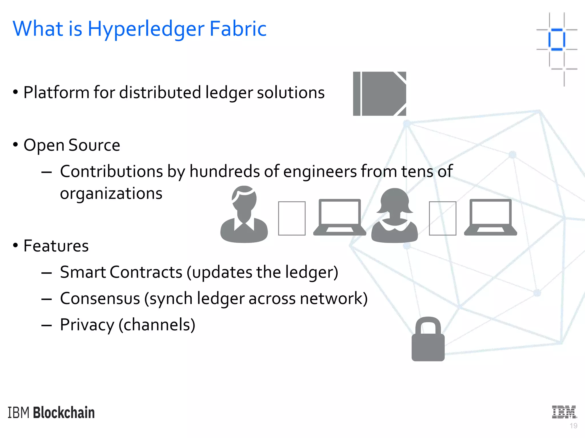 19
What is Hyperledger Fabric
• Platform for distributed ledger solutions
• Open Source
– Contributions by hundreds of engineers from tens of
organizations
• Features
– Smart Contracts (updates the ledger)
– Consensus (synch ledger across network)
– Privacy (channels)
🔒
📒
👨🏼💻👩🏼💻
 