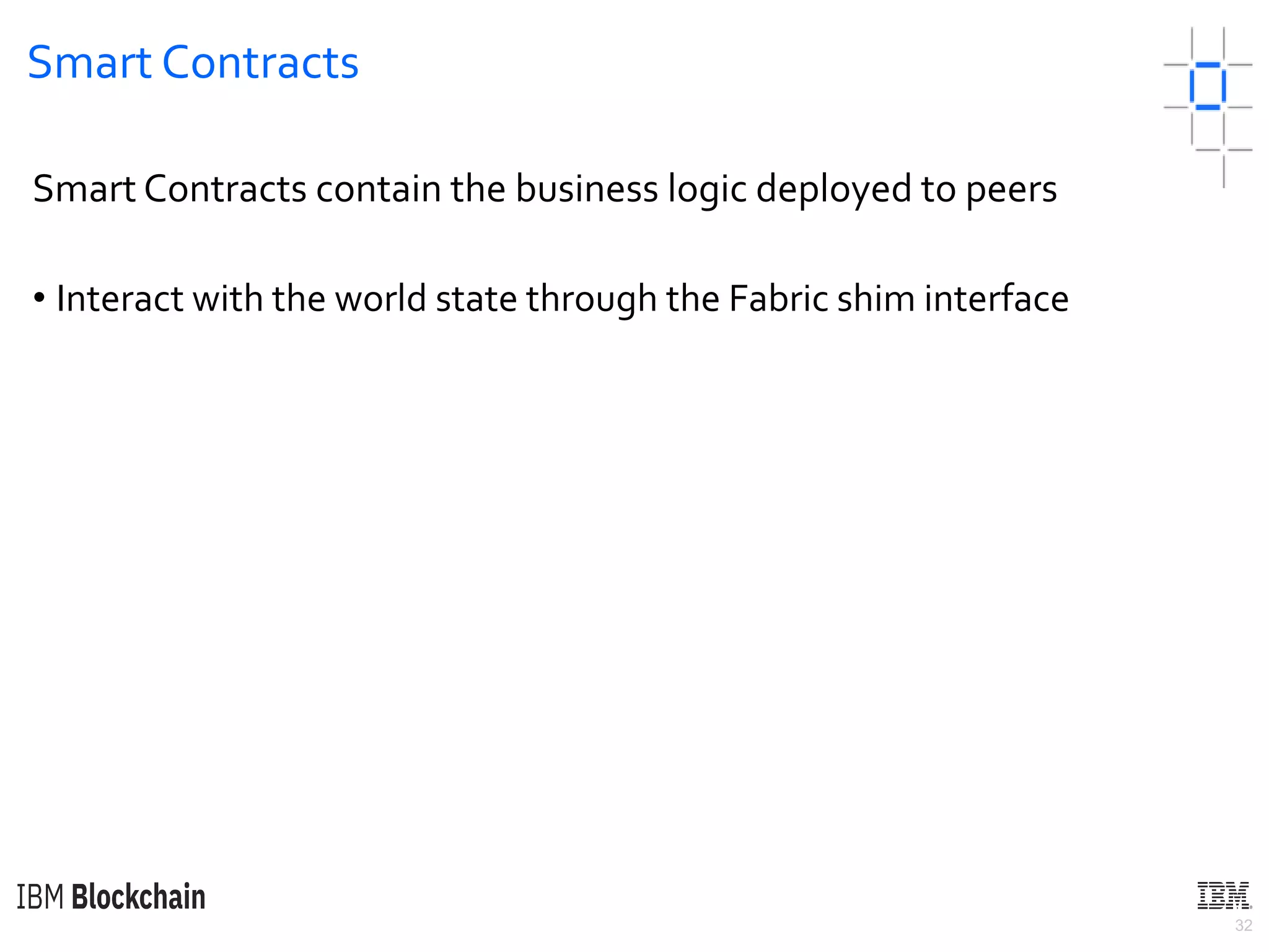 32
Smart Contracts
Smart Contracts contain the business logic deployed to peers
• Interact with the world state through the Fabric shim interface
 
