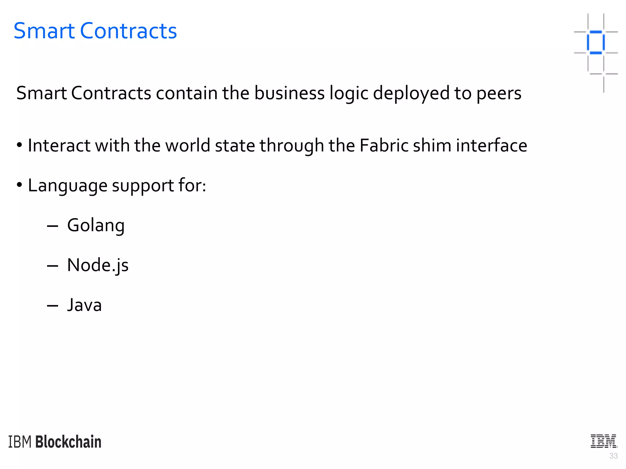 33
Smart Contracts
Smart Contracts contain the business logic deployed to peers
• Interact with the world state through the Fabric shim interface
• Language support for:
– Golang
– Node.js
– Java
 