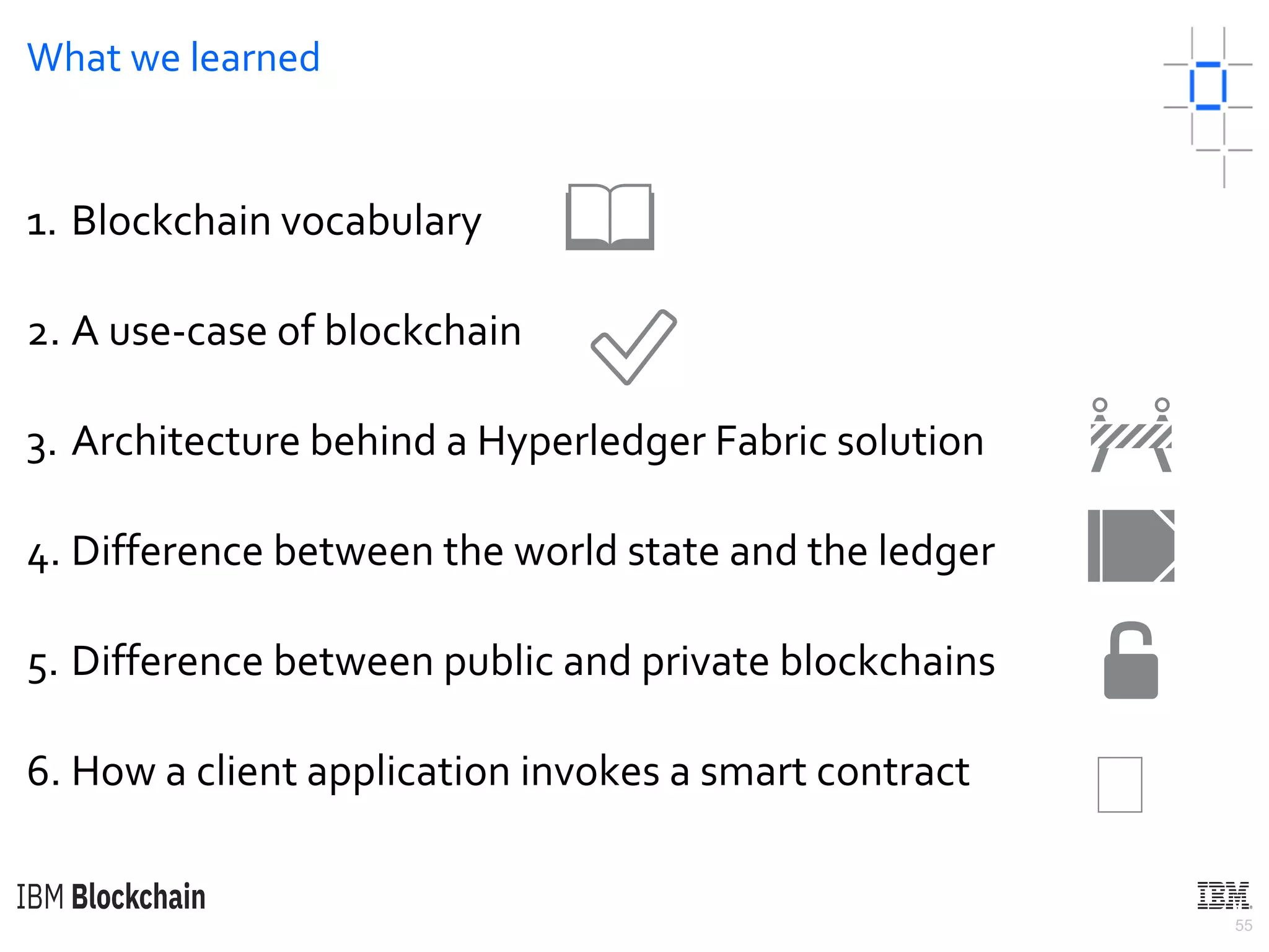 55
What we learned
1. Blockchain vocabulary
2. A use-case of blockchain
3. Architecture behind a Hyperledger Fabric solution
4. Difference between the world state and the ledger
5. Difference between public and private blockchains
6. How a client application invokes a smart contract
📖
✅
🚧
📒
🔓
🏼
 