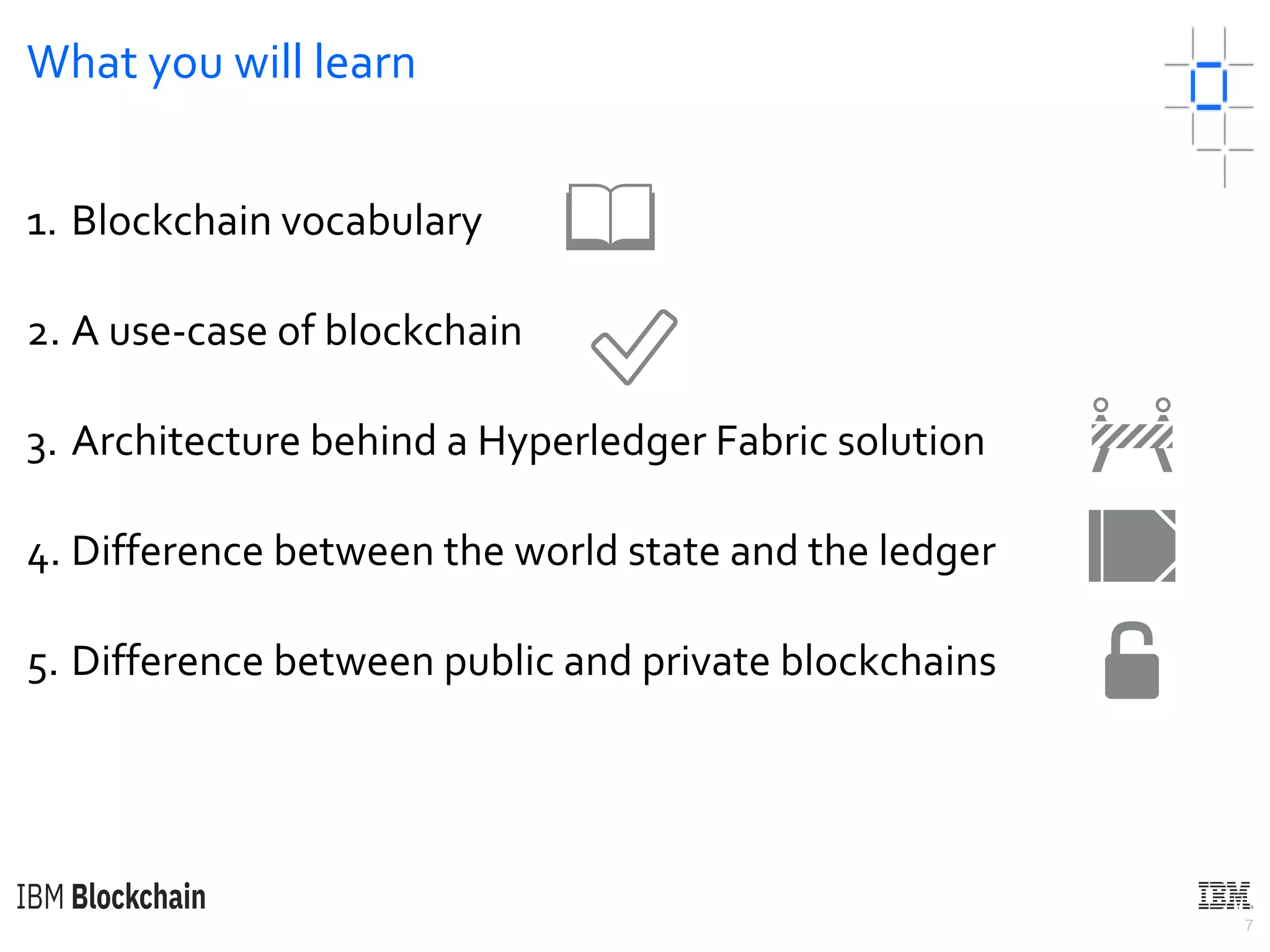 7
What you will learn
1. Blockchain vocabulary
2. A use-case of blockchain
3. Architecture behind a Hyperledger Fabric solution
4. Difference between the world state and the ledger
5. Difference between public and private blockchains
📖
✅
🚧
📒
🔓
 
