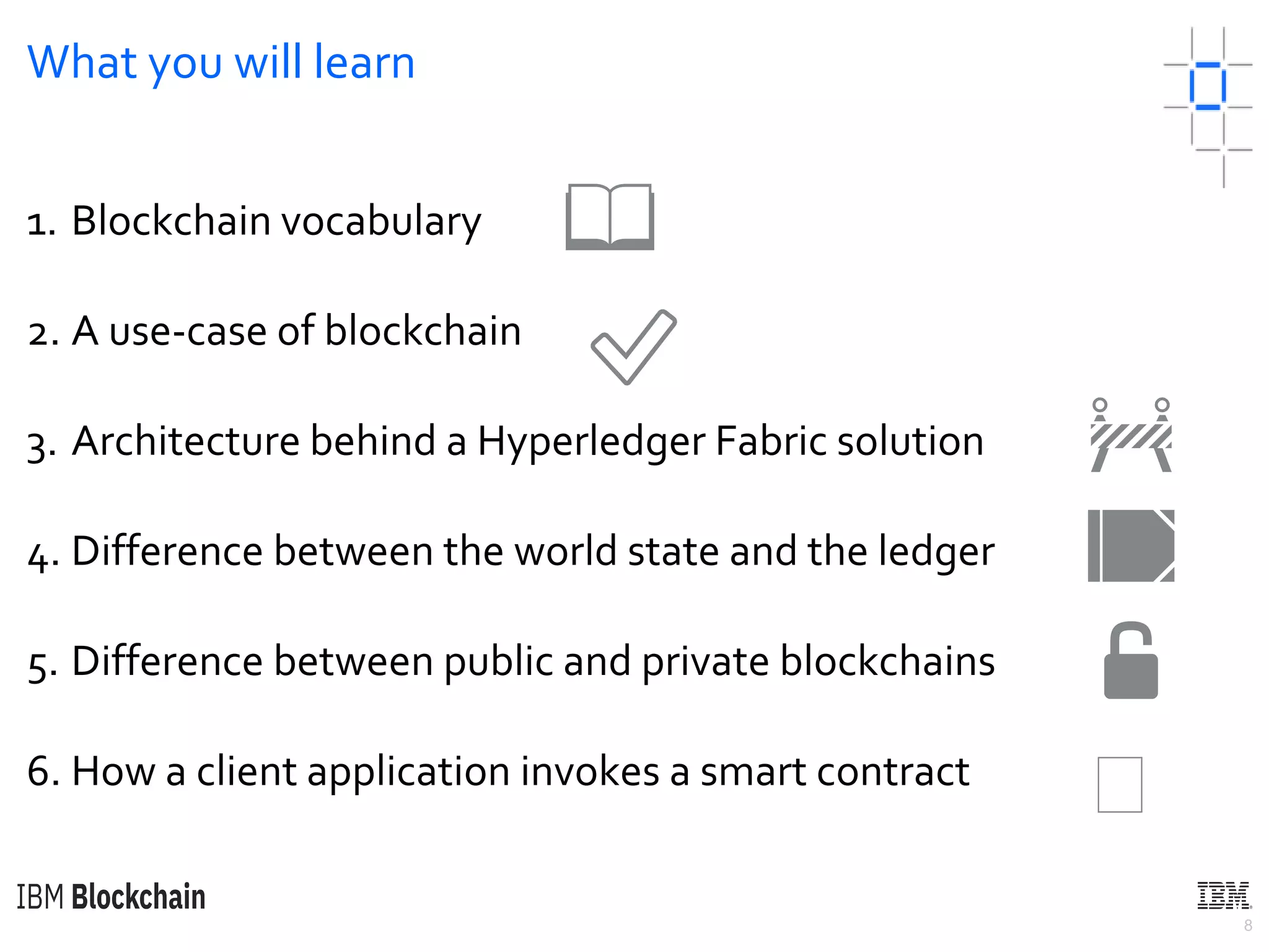 8
What you will learn
1. Blockchain vocabulary
2. A use-case of blockchain
3. Architecture behind a Hyperledger Fabric solution
4. Difference between the world state and the ledger
5. Difference between public and private blockchains
6. How a client application invokes a smart contract
📖
✅
🚧
📒
🔓
🏼
 