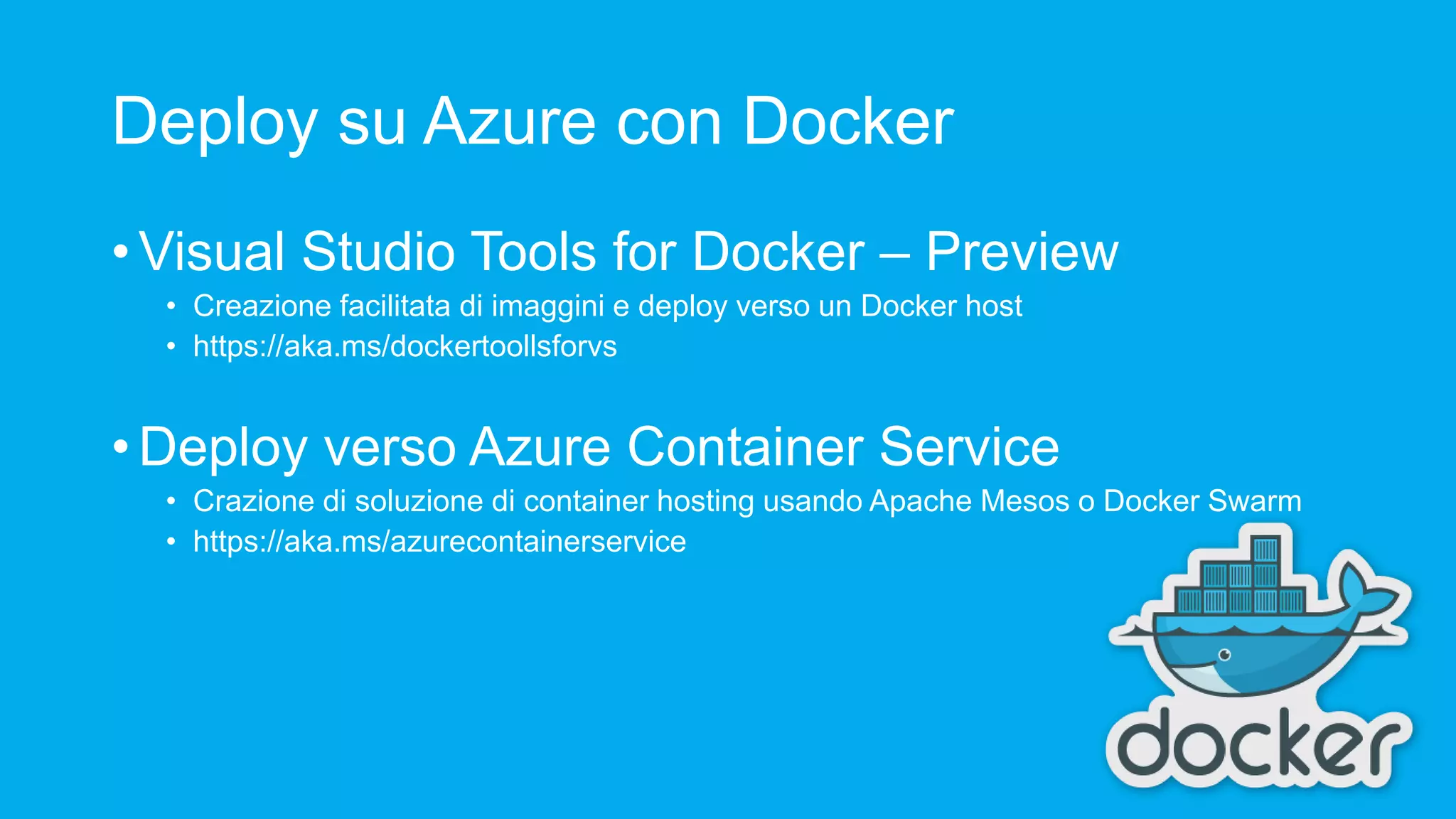 Deploy su Azure con Docker • Visual Studio Tools for Docker – Preview • Creazione facilitata di imaggini e deploy verso un Docker host • https://aka.ms/dockertoollsforvs • Deploy verso Azure Container Service • Crazione di soluzione di container hosting usando Apache Mesos o Docker Swarm • https://aka.ms/azurecontainerservice 